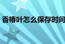 香椿葉怎么保存時間長（香椿葉怎么做好吃）