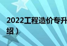 2022工程造價專升本（2022工程造價專業(yè)介紹）