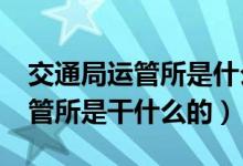 交通局運(yùn)管所是什么性質(zhì)的單位?（交通局運(yùn)管所是干什么的）
