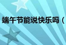端午節(jié)能說(shuō)快樂(lè)嗎（關(guān)于端午節(jié)能說(shuō)快樂(lè)嗎）