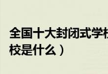 全國(guó)十大封閉式學(xué)校（全國(guó)十大最好的封閉學(xué)校是什么）