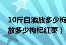 10斤白酒放多少枸杞要不要加糖（10斤白酒放多少枸杞紅棗）