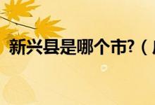 新興縣是哪個(gè)市?（廣東新興縣是哪個(gè)市的）