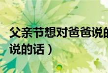 父親節(jié)想對爸爸說的話有什么（父親節(jié)對爸爸說的話）