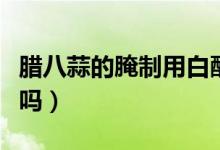 臘八蒜的腌制用白醋（臘八蒜的腌制用白醋行嗎）