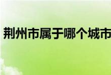 荊州市屬于哪個(gè)城市（荊州是哪個(gè)省的城市）