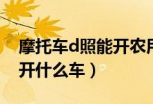 摩托車d照能開(kāi)農(nóng)用三輪車嗎（摩托車d照能開(kāi)什么車）