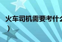 火車司機需要考什么（火車司機需要考什么證）