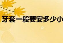 牙套一般要安多少小時(牙套一般要帶多久)
