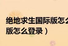 絕地求生國際版怎么登錄微信（絕地求生國際版怎么登錄）