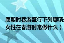 唐朝時春游盛行下列哪項是唐朝女性在春游時常做的（唐朝女性在春游時常做什么）
