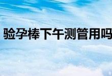 驗孕棒下午測管用嗎（驗孕棒下午測準不準）