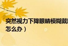突然視力下降眼睛模糊戴眼鏡沒用（突然視力下降眼睛模糊怎么辦）