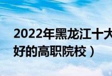 2022年黑龍江十大?？茖W(xué)校排名（黑龍江最好的高職院校）