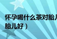 懷孕喝什么茶對(duì)胎兒有好處（懷孕喝什么茶對(duì)胎兒好）
