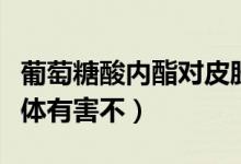 葡萄糖酸內(nèi)酯對皮膚的作用（葡萄酸內(nèi)脂對身體有害不）