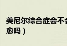 美尼爾綜合癥會(huì)不會(huì)遺傳（美尼爾綜合癥會(huì)自愈嗎）