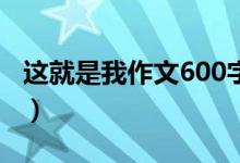 這就是我作文600字（關(guān)于這就是我作文范文）
