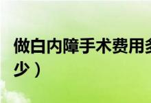 做白內(nèi)障手術費用多少（做白內(nèi)障手術費用多少）
