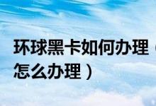 環(huán)球黑卡如何辦理（環(huán)球黑卡怎么用環(huán)球黑卡怎么辦理）