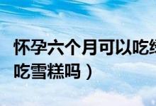懷孕六個(gè)月可以吃綠豆餅嗎（懷孕六個(gè)月可以吃雪糕嗎）