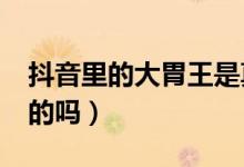 抖音里的大胃王是真吃嗎?（抖音大胃王是真的嗎）