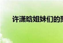 許瀟晗姐妹們的聚會（許瀟晗哪里人）