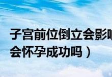 子宮前位倒立會影響懷孕嗎（子宮后位倒立就會懷孕成功嗎）