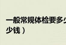 一般常規(guī)體檢要多少費用（一般常規(guī)體檢要多少錢）