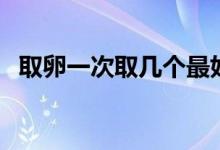 取卵一次取幾個最好（取卵多少個比較好）