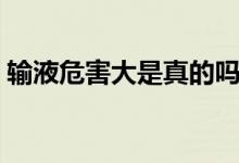 輸液危害大是真的嗎（輸液危害大是謠言嗎）