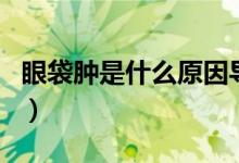 眼袋腫是什么原因?qū)е碌模ㄑ鄞[是什么原因）