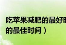 吃蘋果減肥的最好時間幾點合適（吃蘋果減肥的最佳時間）
