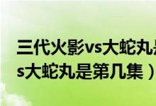 三代火影vs大蛇丸是第幾集好看（三代火影vs大蛇丸是第幾集）