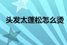 頭發(fā)太蓬松怎么燙（頭發(fā)太蓬松怎么解決）