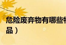 危險(xiǎn)廢棄物有哪些特征（危險(xiǎn)廢棄物有哪些物品）