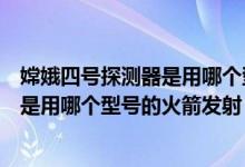 嫦娥四號(hào)探測(cè)器是用哪個(gè)型號(hào)的火箭發(fā)射（嫦娥四號(hào)探測(cè)器是用哪個(gè)型號(hào)的火箭發(fā)射）