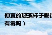 便宜的玻璃杯子喝熱水有害嗎（便宜的玻璃杯有毒嗎）
