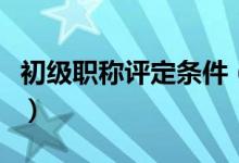 初級(jí)職稱評(píng)定條件（初級(jí)職稱評(píng)定條件是什么）