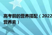 高考前的營養(yǎng)搭配（2022高考飲食：高考考生最需要的四種營養(yǎng)素）