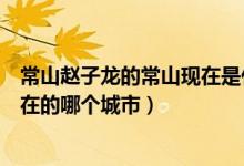 常山趙子龍的常山現(xiàn)在是什么地方（常山趙子龍的常山是現(xiàn)在的哪個城市）