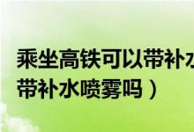 乘坐高鐵可以帶補(bǔ)水抹臉的嗎（乘坐高鐵可以帶補(bǔ)水噴霧嗎）
