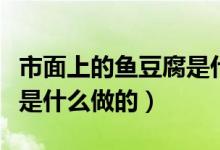 市面上的魚豆腐是什么做的（市面上的魚豆腐是什么做的）