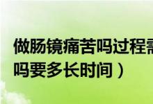 做腸鏡痛苦嗎過程需要多長時間（做腸鏡痛苦嗎要多長時間）