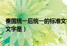 秦國統一后統一的標準文字是小篆（秦國統一后統一的標準文字是）
