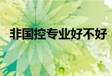 非國(guó)控專業(yè)好不好（非國(guó)控專業(yè)什么意思）