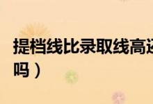 提檔線比錄取線高還是低（提檔線比錄取線高嗎）