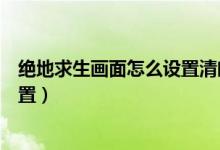 絕地求生畫面怎么設(shè)置清晰（絕地求生畫面超級清晰如何設(shè)置）