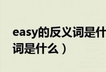 easy的反義詞是什么英語單詞（easy的反義詞是什么）