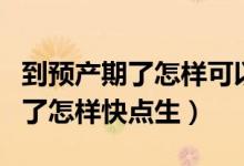 到預(yù)產(chǎn)期了怎樣可以加快胎兒發(fā)動(dòng)（到預(yù)產(chǎn)期了怎樣快點(diǎn)生）